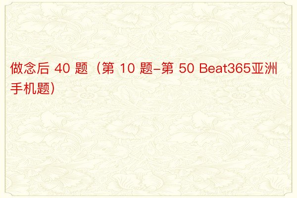 做念后 40 题（第 10 题-第 50 Beat365亚洲手机题）