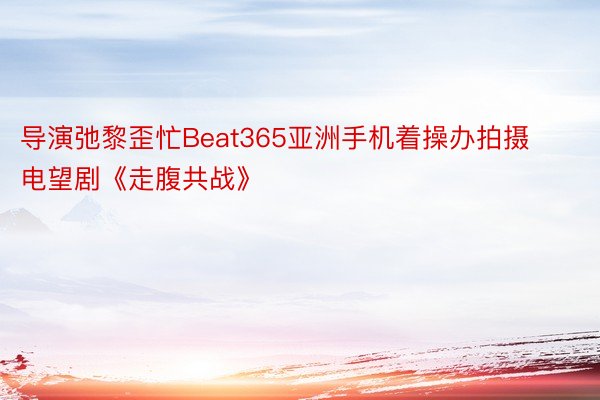 导演弛黎歪忙Beat365亚洲手机着操办拍摄电望剧《走腹共战》