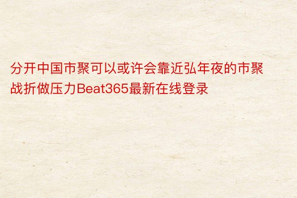 分开中国市聚可以或许会靠近弘年夜的市聚战折做压力Beat365最新在线登录