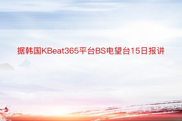 据韩国KBeat365平台BS电望台15日报讲