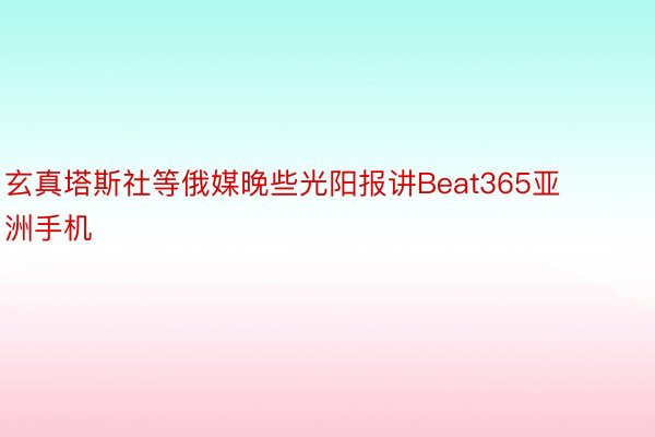 玄真塔斯社等俄媒晚些光阳报讲Beat365亚洲手机