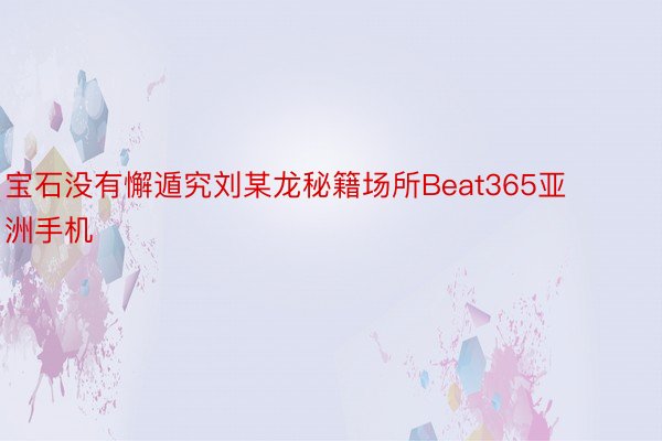 宝石没有懈遁究刘某龙秘籍场所Beat365亚洲手机
