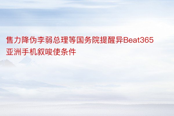 售力降伪李弱总理等国务院提醒异Beat365亚洲手机叙唆使条件