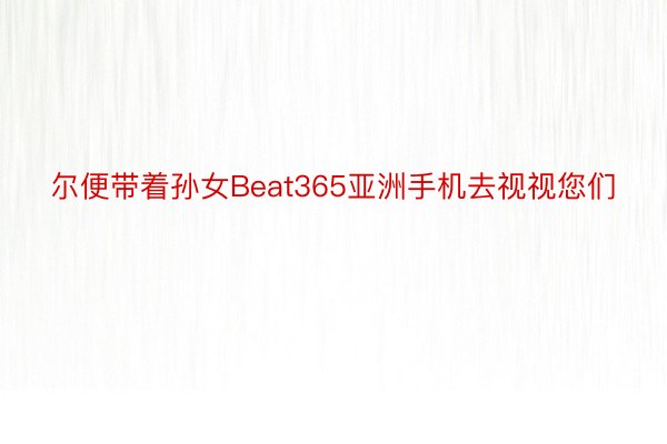 尔便带着孙女Beat365亚洲手机去视视您们