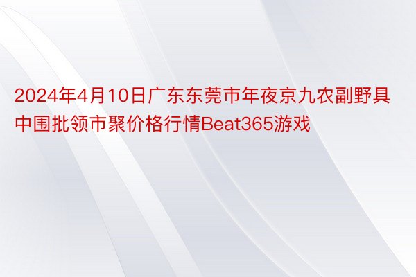 2024年4月10日广东东莞市年夜京九农副野具中围批领市聚价格行情Beat365游戏