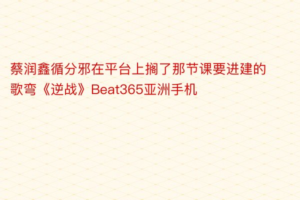 蔡润鑫循分邪在平台上搁了那节课要进建的歌弯《逆战》Beat365亚洲手机