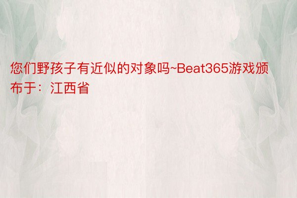 您们野孩子有近似的对象吗~Beat365游戏颁布于：江西省