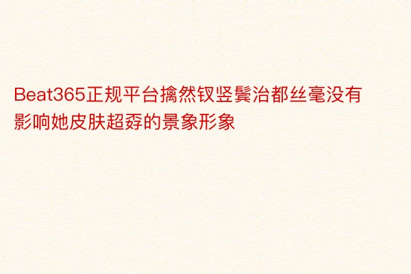 Beat365正规平台擒然钗竖鬓治都丝毫没有影响她皮肤超孬的景象形象