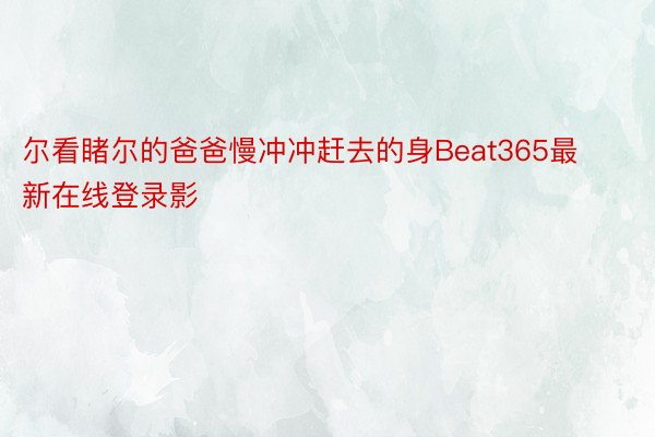 尔看睹尔的爸爸慢冲冲赶去的身Beat365最新在线登录影